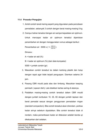 Laboratorium Mekanika Tanah
Jurusan Teknik SIpil
Universitas Bosowa Makassar VII-9
11.4 Prosedur Pengujian
1. Ambil contoh tanah kering seperti yang digunakan pada percobaan
pemadatan, sebanyak 3 contoh dengan berat masing-masing 5 kg
2. Campur bahan tersebut dengan air sampai kepadatan air optimum.
Untuk mencapai kadar air optimum tersebut diperlukan
penambahan air dengan menggunakan rumus sebagai berikut :
Penambahan air : 5000 x ( 1-
100+𝐴
100+𝐵
)
Dimana :
A = kadar air asli (%)
B = kadar air optimum (%) (dari data kompaksi)
5000 = jumlah contoh (gr)
3. Masukkan contoh tersebut ke dalam kantong plastik dan tutup
dengan rapat agar tidak terjadi penguapan. Diamkan selama 24
jam.
4. Pasang CBR mould pada alas dan timbang. Masukkan keeping
pemisah ( spacer dish). Lalu letakkan kertas saring di atasnya.
5. Padatkan masing-masing contoh tersebut dalam CBR mould
dengan jumlah tumbukan 10, 35, 65 dengan jumlah lapisan dan
berat pemadat sesuai dengan penggunaan pemadatan ringan
(standart compaction). Bila contoh tersebut akan direndam, periksa
kadar airnya sebelum dipadatkan. Bila contoh tersebut tidak di
rendam, maka pemeriksaan kadar air dilakukan setelah benda uji
dikeluarkan dari cetakan.
 