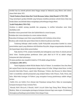 tersebar luas ke seluruh pelosok dunia hingga sampai ke Indonesia yang dibawa oleh ulama-ulama 
Padri tahun 1821. 
b) Tokoh Pembaru Dunia Islam Dari Turki Bernama Sultan Abdul Hamid I (1725-1789) 
Yang memelopori gerakan khilafah yang bertujuau membina persatuan seluruh dunia Islam dan 
berada dalam satu khilafah dalam menghadapi perkembangan bangsa Barat. 
c) Syekh Waliyullah (1703-1762) 
Awalnya ia adalah seorang pendidik dan pengarang. la melihat kelemahan umat Islam 
disebabkan oleh: 
 
Perubahan sistem pemerintah Islam dari kekhalifahan ke sistem kerajaan. 
 
Perubahan dari sistem demokrasi ke sistem otokrasi absolut. 
 
Perpecahan di kalangan umat Islam yang disebabkan oleh timbulnya aliran-aliran. 
 
Masuknya adat-istiadat dan ajaran bukan Islam ke dalam keyakinan umat Islam. 
Terdorong beberapa sebab tersebut, Syekh Waliyullah menyerukan kembali ke sistem 
pemerintahan seperti yang dilakukan oleh Khulafaur Rasyidin, dengan mengutamakan demokrasi 
dan kepentingan rakyat dalam pemerintahan. 
Pada abad ke-19 M, semakin bertambah jelas kebangkitan umat Islam di seluruh pelosok 
dunia Islam. Gerakan-gerakan pembaruan Islam pada abad ke-19 M ini adalah sebagai 
kelanjutan dari abad sebelumnya. 
Di antara pembaru atau mujadid di abad ke-19 M adalah sebagai berikut: 
a) Al-Tahtawi ( 1891-1873 ) 
Nama lengkapnya adalah Rifa'ah Badawi Rafi al-Tahtawi. Ia mendalami ilmu-ilmu Barat 
dari sarjana Prancis dan dari pergaulannya dengan ulama Al-Azhar. Sebagai ulama besar, ia telah 
menyalin buku-buku Prancis, seperti buku Montesque, Voltaire, dan Rousseu ke dalam bahasa 
Arab. la mendirikan sekolah penerjemah yang meliputi bahasa Arab, Prancis, Turki, Persia, dan 
Italia. Buku-buku karangan Al-Tahtawi yang merupakan konsep pemikirannya adalah sebagai 
berikut: 
a. Takhlis Ibriz ala Takhlis Paris (Intisari dari Penjelasan tentang Paris). Buku ini menerangkan 
kemajuan-kemajuan Eropa, terutama Paris. 
b. Manahij Babil Misriyah fi Manahij Adabil Asriyah (Jalan bagi Orang Mesir Menuju Sastra 
Modern). Buku ini menerangkan pentingnya kemajuan ekonomi bagi suatu negara. Di dalamnya 
diterangkan perbandingan pemerintahan Islam dengan Eropa. 
 