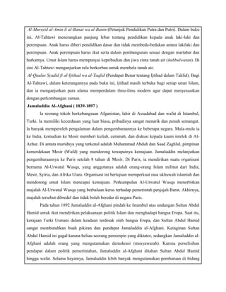 c. Al-Mursyid al-Amin li al-Banat wa al-Banin (Petunjuk Pendidikan Putra dan Putri). Dalam buku 
ini, Al-Tahtawi menerangkan panjang lebar tentang pendidikan kepada anak laki-laki dan 
perempuan. Anak harus diberi pendidikan dasar dan tidak membeda-bedakan antara lakilaki dan 
perempuan. Anak perempuan harus ikut serta dalam pembangunan sesuai dengan martabat dan 
harkatnya. Umat Islam harus mempunyai kepribadian dan jiwa cinta tanah air (hubbulwatan). Di 
sini Al-Tahtawi menganjurkan rela berkorban untuk membela tanah air. 
d. AI-Qaulus Syadid fi al-Ijtihad wa al-Taqlid (Pendapat Benar tentang Ijtihad dalam Taklid). Bagi 
Al-Tahtawi, dalam keterangannya pada buku ini, ijtihad masih terbuka bagi setiap umat Islam, 
dan ia menganjurkan para ulama memperdalam ilmu-ilmu modern agar dapat menyesuaikan 
dengan perkembangan zaman. 
b) Jamaluddin Al-Afghani ( 1839-1897 ) 
la seorang tokoh berkebangsaan Afganistan, lahir di Assadabad dan wafat di Istambul, 
Turki. la memiliki kecerdasan yang luar biasa, pribadinya sangat menarik dan penuh semangat. 
la banyak memperoleh pengalaman dalam pengembaraannya ke beberapa negara. Mula-mula ia 
ke India, kemudian ke Mesir memberi kuliah, ceramah, dan diskusi kepada kaum intelek di Al- 
Azhar. Di antara muridnya yang terkenal adalah Muhammad Abduh dan Saad Zaghlul, pimpinan 
kemerdekaan Mesir (Wafd) yang mendorong tercapainya kemajuan. Jamaluddin melanjutkan 
pengembaraannya ke Paris setelah 8 tahun di Mesir. Di Paris, ia mendirikan suatu organisasi 
bernama Al-Urwatul Wusqa, yang anggotanya adalah orang-orang Islam militan dari India, 
Mesir, Syiria, dan Afrika Utara. Organisasi ini bertujuan memperkuat rasa ukhuwah islamiah dan 
mendorong umat Islam mencapai kemajuan. Perkumpulan Al-Urwatul Wusqa menerbitkan 
majalah Al-Urwatul Wusqa yang berhaluan keras terhadap pemerintah penjajah Barat. Akhirnya, 
majalah tersebut dibredel dan tidak boleh beredar di negara Paris. 
Pada tahun 1892 Jamaluddin al-Afghani pindah ke Istambul atas undangan Sultan Abdul 
Hamid untuk ikut mendirikan pelaksanaan politik Islam dan menghadapi bangsa Eropa. Saat itu, 
kerajaan Turki Usmani dalam keadaan terdesak oleh bangsa Eropa, dan Sultan Abdul Hamid 
sangat membutuhkan buah pikiran dan pendapat Jamaluddin al-Afghani. Keinginan Sultan 
Abdul Hamid ini gagal karena beliau seorang pemimpin yang diktator, sedangkan Jamaluddin al- 
Afghani adalah orang yang mengutamakan demokrasi (musyawarah). Karena perselisihan 
pendapat dalam politik pemerintahan, Jamaluddin al-Afghani ditahan Sultan Abdul Hamid 
hingga wafat. Selama hayatnya, Jamaluddin lcbih banyak mengutamakan pembaruan di bidang 
 