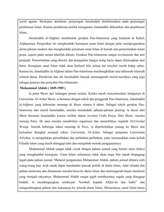 sosial agama. Meskipun demikian, perjuangan Jamaluddin dititikberatkan pada perjuangan 
pembaruan Islam. Karena pembaruan politik kenegaraan Jamaluddin didasarkan atas pembaruan 
Islam. 
Jamaluddin al-Afghani membentuk gerakan Pan-Islamisme yang berpusat di Kabul, 
Afghanistan. Pergerakan ini menghendaki kemajuan umat Islam dengan jalan mempergunakan 
aliran pikiran modern dan menghendaki persatuan umat Islam di bawah satu pemerintahan Islam 
pusat, seperti pada zaman khalifah dahulu. Gerakan Pan-Islamisme sangat revolusionir dan anti 
penjajah. Pemerintahan yang absolut dan penjajahan bangsa asing harus dapat dilenyapkan dari 
bumi. Kemajuan umat Islam tidak akan berhasil bila semua hal tersebut masih hidup subur. 
Karena itu, Jamaluddin al-Afghani dalam Pan-Islamisme membangkitkan rasa ukhuwah islamiah 
seluruh dunia. Pemikiran dan ide Jamaluddin banyak memengaruhi murid-muridnya yang juga 
sebagai penerus dan penyebar Pan-Islamisme. 
c) Muhammad Abduh ( 1849-1905 ) 
la putra Mesir dari kalangan petani miskin. Ketika masih menyelesaikan belajarnya di 
Universitas Al-Azhar Mesir, ia bertemu dengan tokoh dan penggerak Pan-Islamisme, Jamaluddin 
al-Afghani yang kebetulan menetap di Mesir selama 8 tahun. Sebagai tokoh gerakan Pan-lslamisme 
dan murid Jamaluddin, mereka menduduki jabatan-jabatan penting. la diusir dari 
Mesir bersama Jamaluddin karena terlibat dalam revolusi Urabi Pasya. Dari Mesir, mereka 
menuju Paris. Di sana mereka mendirikan organisasi dan menerbitkan majalah Al-Urwatul 
Wusqa. Setelah beberapa tahun menetap di Paris, ia diperbolehkan pulang ke Mesir dan 
kemudian diangkat menjadi rektor Universitas Al-Azhar. Sebagai pimpinan Universitas 
AlAzhar, ia mengadakan perombakan dan perbaikan-perbaikan, yaitu memasukkan mata kuliah 
Filsafat Islam yang masih dianggap tabu dan mengubah metode pengajarannya. 
Muhammad Abduh sangat tidak cocok dengan paham jumud yang berarti statis (beku) 
yang menghambat kemajuan. Umat Islam selamanya tidak akan maju bila masih berpegang 
teguh pada paham jumud. Menurut pengamatan Muhammad Abduh, paham jumud dibawa oleh 
orang-orang luar Arab untuk dapat menduduki puncak politik di dunia Islam. Adat istiadat dan 
paham animisme dan dinamisme mereka bawa ke dunia Islam dan memengaruhi kaum muslimin 
yang menjadi rakyatnya. Muhammad Abduh sangat gigih memberantas segala yang dianggap 
biddah. la mendengungkan semboyan "kembali kepada AlQur’an dan hadis" dan 
mengembangkan paham dan haluannya ke seluruh dunia Islam. Menurutnya, umat Islam harus 
 