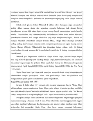 pembantu Menteri Luar Negeri tahun 1834, menjadi Duta Besar di Wina, Menteri Luar Negeri, 
Menteri Keuangan, dan akhirnya menjadi dewan Tanzimat, yaitu dewan yang mengatur dan 
menyusun serta memperbaiki peraturan dan perundangundangan yang sesuai dengan tuntutan 
pembaruan. 
Pokok-pokok pikiran Sultan Mahmud II adalah bahwa kemajuan dapat diwujudkan 
apabila dalam suasana damai dan senantiasa menjalin hubungan baik dengan Eropa. 
Kemakmuran negara tidak akan dapat tercapai selama bentuk pemerintahan masih bersifat 
absolut. Pemerintahan yang sewenangwenang menyebabkan rakyat tidak merasa tenteram, 
produktivitas menurun, dan korupsi merajalela yang dapat menjatuhkan negara. Semua itu, 
menjadi penyebab kemunduran kerajaan Usmani. Maka, sebagai Plan keluarnya, dibuatlah 
undang-undang dan berbagai peraturan untuk menjamin pembaruan di segala bidang, seperti 
Dewan Hukum (Majelis Ahkamiladil) dan ditetapkan hukum pidana sipil. Di bidang 
pemerintahan dibentuk semacam DPR atau badan legislatif dan di bidang keuangan didirikan 
Bank Usmani. 
Dibentuk pula Departemen Pendidikan dengan sistem Eropa, dikeluarkannya piagam 
baru yang memberi peluang lebih luas bagi bangsa Eropa, kebebasan beragama, dan kesamaan 
hak antara bangsa Eropa dan pribumi dalam segala hal. Konsep ini ditentukan oleh pemikir 
lainnya, seperti Nanik Kamal (1840-1880), murid Ibrahim Sanusi (1826-1871), dan Ziya Pasya 
(1825-1880). 
Nanik Kamal dan Ziya Pasya tidak menerima semua ide Barat, tetapi disesuaikan dan 
dikembalikan dengan ajaran-ajaran Islam. Pola pemikirannya harus me.ngindahkan dan 
mengutamakan ajaran-ajaran Islam daripada ajaran bangsa Barat. 
f) Sayyid Ahnzad Kahn ( 1817-1898 ) 
la lahir di Delhi tahun 1817 sebagai putra seorang bangsawan. Sayyid Ahmad Khan 
adalah pelopor gerakan modernisme dalam Islam, yaitu sebagai kelanjutan gerakan mujahidin 
yang didirikan oleh Syekh Waliyullah ad-Dahlawi. Bangsa Inggris memberi gelar "Sir" karena 
jasanya menyelamatkan orang-orang Inggris ketika terjadi pemberontakan pada tahun 1857. 
Pola pemikirannya adalah umat Islam India harus bekerja sama dengan Inggris yang saat 
itu masih memegang kekuasaan penuh di India. Umat Islam India menentang pemerintah Inggris 
yang akan membuat kehancuran dan kemunduran dan akhirnya akan membuat umat Islam 
ketinggalan dari masyarakat Hindu. Umat Islam harus mampu mengatasi kelemahan- 
 