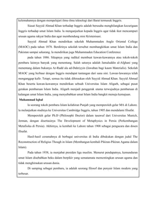 kelemahannya dengan mempelajari ilmu-ilmu teknologi dari Barat termasuk Inggris. 
Siasat Sayyid Ahmad Khan terhadap Inggris adalah berusaha menghilangkan kecurigaan 
Inggris terhadap umat Islam India. la menganjurkan kepada Inggris agar tidak ikut mencampuri 
urusan agama rakyat India dan agar membendung misi Kristenisasi. 
Sayyid Ahmad Khan mendirikan sekolah Muhamntaden Anglo Oriental College 
(MAOC) pada tahun 1878. Berdirinya sekolah tersebut membangkitkan umat Islam India dan 
Pakistan sampai sekarang. la mendirikan juga Muhammaden Education Conference 
pada tahun 1886. Sikapnya yang radikal membuat kawan-kawannya atau tokoh-tokoh 
pembaru lainnya banyak yang menentang. Salah satunya adalah Jamaluddin al-Afghani yang 
menentang dalam bukunya Ar-Radd ala ad-Dahriyyin (Jawaban bagi kaum Materialis). Sekolah 
MAOC yang bcrbaur dengan Inggris mendapat tantangan dari sana sini. Lawan-lawannya telah 
menganggap kafir. Tetapi, semua itu tidak dihiraukan oleh Sayyid Ahmad Khan. Sayyid Ahmad 
Khan beserta kawan-kawannya mendirikan sebuah Universitas Islam Aligarh, sebagai pusat 
gerakan pembaruan Islam India. Aligarh menjadi penggerak utama terwujudnya pembaruan di 
kalangan umat Islam India, yang menyebabkan umat Islam India bangkit menuju kemajuan. 
g) Muhammad Iqbal 
la seorang tokoh pembaru Islam kelahiran Punjab yang memperoleh gelar MA di Lahore. 
la melanjutkan studinya ke Universitas Cambridge Inggris, tahun 1905 dan mendalami filsafat. 
Memperoleh gelar Ph.D (Philosophi Doctor) dalam tasawuf dari Universitas Munich, 
Jerman, dengan disertasinya The Development of Metaphysics in Persia (Perkembangan 
Metafisika di Persia). Akhirnya, ia kembali ke Lahore tahun 1908 sebagai pengacara dan dosen 
filsafat. 
Hasil-hasil ceramahnya di berbagai universitas di India dibukukan dengan judul The 
Reconstruction of Religius Though in Islam (Membangun kembali Pikiran-Pikiran Agama dalam 
Islam). 
Pada tahun 1938, ia menjabat presiden liga muslim. Menurut pendapatnya, kemunduran 
umat Islam disebabkan beku dalam berpikir yang sematamata memcntingkan urusan agama dan 
tidak menghiraukan urusan dunia. 
Di samping sebagai pembaru, ia adalah seorang filosof dan penyair Islam modern yang 
terbesar. 
 