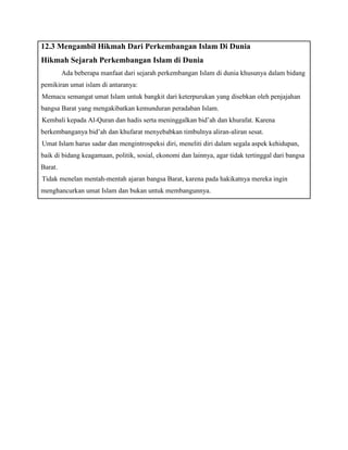 12.3 Mengambil Hikmah Dari Perkembangan Islam Di Dunia 
B. Hikmah Sejarah Perkembangan Islam di Dunia 
Ada beberapa manfaat dari sejarah perkembangan Islam di dunia khusunya dalam bidang 
pemikiran umat islam di antaranya: 
1. Memacu semangat umat Islam untuk bangkit dari keterpurukan yang disebkan oleh penjajahan 
bangsa Barat yang mengakibatkan kemunduran peradaban Islam. 
2. Kembali kepada Al-Quran dan hadis serta meninggalkan bid’ah dan khurafat. Karena 
berkembanganya bid’ah dan khufarat menyebabkan timbulnya aliran-aliran sesat. 
3. Umat Islam harus sadar dan mengintrospeksi diri, meneliti diri dalam segala aspek kehidupan, 
baik di bidang keagamaan, politik, sosial, ekonomi dan lainnya, agar tidak tertinggal dari bangsa 
Barat. 
4. Tidak menelan mentah-mentah ajaran bangsa Barat, karena pada hakikatnya mereka ingin 
menghancurkan umat Islam dan bukan untuk membangunnya. 
