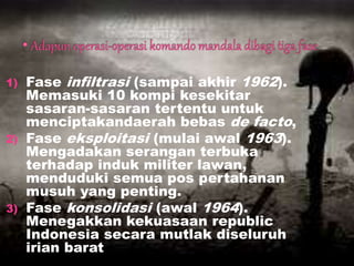 1) Fase infiltrasi (sampai akhir 1962).
Memasuki 10 kompi kesekitar
sasaran-sasaran tertentu untuk
menciptakandaerah bebas de facto,
2) Fase eksploitasi (mulai awal 1963).
Mengadakan serangan terbuka
terhadap induk militer lawan,
menduduki semua pos pertahanan
musuh yang penting.
3) Fase konsolidasi (awal 1964).
Menegakkan kekuasaan republic
Indonesia secara mutlak diseluruh
irian barat
 