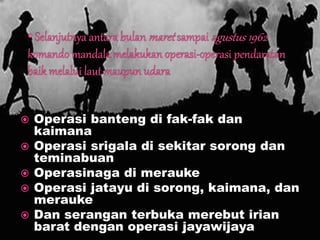  Operasi banteng di fak-fak dan
kaimana
 Operasi srigala di sekitar sorong dan
teminabuan
 Operasinaga di merauke
 Operasi jatayu di sorong, kaimana, dan
merauke
 Dan serangan terbuka merebut irian
barat dengan operasi jayawijaya
 