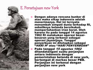  Dengan adanya rencana bunker di
atas maka sikap indonesia adalah
menerimanya. Hal ini ternyata
menambah simpati dunia terhadap RI,
sebaliknya belanda bersikukuh
mempertahankan irian barat. Oleh
karena itu pada tanggal 14 agustus
1962 RI melakukan operasi besar-
besaran yang terkenal sebagai
operasi jayawijaya. Tanggal
penyerbuan ini ditetapkan sebagai
“HARI H” atau “HARI PENYERBUAN”
 Pada tanggal 15 agustus 1962
ditandatangani suatu perjanjian
antara indonesia dengan
pemerintahan belanda di new york,
bertempat di merkas besar PBB.
Perjanjian ini terkenal dengan
perjanjian new york
 