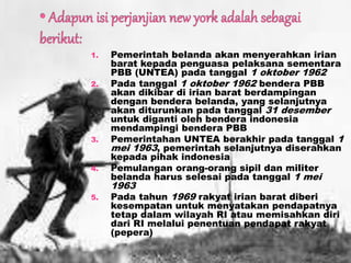 1. Pemerintah belanda akan menyerahkan irian
barat kepada penguasa pelaksana sementara
PBB (UNTEA) pada tanggal 1 oktober 1962
2. Pada tanggal 1 oktober 1962 bendera PBB
akan dikibar di irian barat berdampingan
dengan bendera belanda, yang selanjutnya
akan diturunkan pada tanggal 31 desember
untuk diganti oleh bendera indonesia
mendampingi bendera PBB
3. Pemerintahan UNTEA berakhir pada tanggal 1
mei 1963, pemerintah selanjutnya diserahkan
kepada pihak indonesia
4. Pemulangan orang-orang sipil dan militer
belanda harus selesai pada tanggal 1 mei
1963
5. Pada tahun 1969 rakyat irian barat diberi
kesempatan untuk menyatakan pendapatnya
tetap dalam wilayah RI atau memisahkan diri
dari RI melalui penentuan pendapat rakyat
(pepera)
 