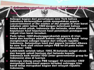  Sebagai bagian dari persetujuan new York bahwa
Indonesia berkewajiban untuk mengadakan pepera
(ascertainment of the wishes of the people) di irian barat
sebelum akhir tahun 1969 dengan ketentuan bahwa
kedua belah pihak, Indonesia dan belanda, akan dihormti
keputusan hasil keputusan hasil penentuan pendapat
rakyat irian barat tersebut.
 Pada tahun 1969 diselenggarakanlah pepera di irian
barat dan hasilnya adalah bahwa rakyat irian barat tetap
menghendaki sebagai bagian dari wilayah republic
Indonesia. Selanjutnya hasil dari pepera tersebut dibawa
ke new York oleh utusan sekjen PBB ke-24 pada bulan
November 1969.
 Lebih-lebih setelah tahun 1965, RI-belanda sangat akrab
dan banyak sekali bantuan dari belanda kepada
Indonesia baik melalui IGGI (inter governmental group for
Indonesia) atau di luarnya
 Akhirnya sidang umum PBB tanggal 19 november 1969
menyetujui hasil-hasil pepera tersebut sehingga irian
barat tetap merupakan bagian dari wilayah republic
Indonesia.
 