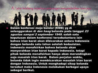  Dalam konferasi meja bundar (KMB) yg di
selenggarakan di den haag belanda pada tanggal 23
agustus sampai 2 september 1949. salah satu
keputusan dalam konferensi tersebutantara lain
bahwa irian barat akan dibicarakan antara Indonesia
dengan belanda satu tahun setelah kedaulatan.
indonesia menafsirkan bahwa belanda akan
menyerahkan irian barat kepada Indonesia. tetapi
pihak belanda menafsirkan hanya akan merundingkan
saja masalah irian barat. Dalam perjalan waktu,
belanda tidak ingin membicarakan masalah irian barat
dengan Indonesia. Untuk menghadapi sikap belanda
tersebut maka Indonesia melakukan berbagai upaya
sebagai berikut.
 