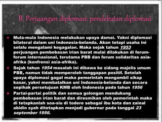  Mula-mula Indonesia melakukan upaya damai. Yakni diplomasi
bilateral dalam uni Indonesia-belanda. Akan tetapi usaha ini
selalu mengalami kegagalan. Maka sejak tahun 1953
perjuangan pembebasan irian barat mulai dilakukan di forum-
forum internasional, terutama PBB dan forum solidaritas asia-
afrika (konfrensi asia-afrika).
 Sejak tahun 1954 masalah ini dibawa ke sidang majelis umum
PBB, namun tidak memperoleh tanggapan positif. Setelah
upaya diplomasi gagal maka pemerintah mengambil sikap
kasar, yakni membatalkan uni Indonesia-belanda dan secara
sepihak persetujuan KMB oleh Indonesia pada tahun 1956
 Partai-partai politik dan semua golongan mendukung
pembebasan irian barat dan diresmikan oleh pemerintah maka
di tetapkanlah soa-siu di todere sebagai ibu kota dan zainal
abidin syah ditetapkan menjadi gubernur pada tanggal 23
september 1956.
 