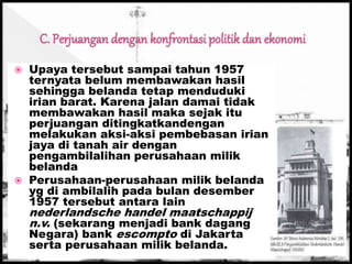  Upaya tersebut sampai tahun 1957
ternyata belum membawakan hasil
sehingga belanda tetap menduduki
irian barat. Karena jalan damai tidak
membawakan hasil maka sejak itu
perjuangan ditingkatkandengan
melakukan aksi-aksi pembebasan irian
jaya di tanah air dengan
pengambilalihan perusahaan milik
belanda
 Perusahaan-perusahaan milik belanda
yg di ambilalih pada bulan desember
1957 tersebut antara lain
nederlandsche handel maatschappij
n.v. (sekarang menjadi bank dagang
Negara) bank escompto di Jakarta
serta perusahaan milik belanda.
 