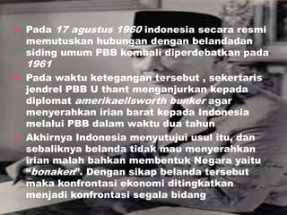  Pada 17 agustus 1960 indonesia secara resmi
memutuskan hubungan dengan belandadan
siding umum PBB kembali diperdebatkan pada
1961
 Pada waktu ketegangan tersebut , sekertaris
jendrel PBB U thant menganjurkan kepada
diplomat amerikaellsworth bunker agar
menyerahkan irian barat kepada Indonesia
melalui PBB dalam waktu dua tahun
 Akhirnya Indonesia menyutujui usul itu, dan
sebaliknya belanda tidak mau menyerahkan
irian malah bahkan membentuk Negara yaitu
“bonaken”. Dengan sikap belanda tersebut
maka konfrontasi ekonomi ditingkatkan
menjadi konfrontasi segala bidang
 