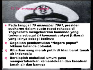  Pada tanggal 19 desember 1961, presiden
suekarno dalam suatu rapat raksasa di
Yogyakarta mengeluarkan komando yang
terkena sebagai tri komando rakyat (trikora)
yang isinya sebagi berikut:
1) Gagalkan pembentukan “Negara papua”
bikinan belanda colonial.
2) Kibarkan sang merah putih di irian barat tanah
air Indonesia
3) Bersiaplah mobalisai umum guna
mempertahankan kemerdekaan dan kesatuan
tanah air dan bangsa
 