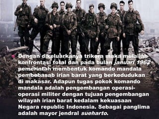  Dengan dikeluarkanya trikora maka mulailah
konfrontasi total dan pada bulan januari 1962
pemerintah membentuk komando mandala
pembebasab irian barat yang berkedudukan
di makasar. Adapun tugas pokok komando
mandala adalah pengembangan operasi-
operasi militer dengan tujuan pengembangan
wilayah irian barat kedalam kekuasaan
Negara republic Indonesia. Sebagai panglima
adalah mayor jendral sueharto.
 