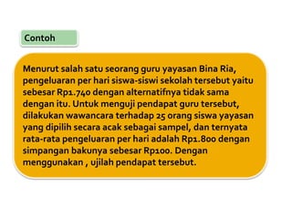 Contoh
Menurut salah satu seorang guru yayasan Bina Ria,
pengeluaran per hari siswa-siswi sekolah tersebut yaitu
sebesar Rp1.740 dengan alternatifnya tidak sama
dengan itu. Untuk menguji pendapat guru tersebut,
dilakukan wawancara terhadap 25 orang siswa yayasan
yang dipilih secara acak sebagai sampel, dan ternyata
rata-rata pengeluaran per hari adalah Rp1.800 dengan
simpangan bakunya sebesar Rp100. Dengan
menggunakan , ujilah pendapat tersebut.
 