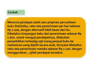 Contoh
Menurut pendapat salah satu pinpinan perusahaan
buku Statistika, rata-rata penerimaan per hari sebesar
Rp 7.000, dengan alternatif lebih besar dari itu.
Diketahui simpangan baku dari penerimaan sebesar Rp
1.600. untuk menguji pendapatnya, dilakukan
penyelidikan terhadap 256 orang penjual buku ke
mahasiswa yang dipilih secara acak, ternyata diketahui
rata-rata penerimaan mereka sebesar Rp 7.100. dengan
menggunakan , ujilah pendapat tersebut.
 