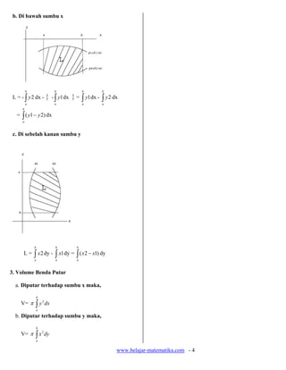 b. Di bawah sumbu x




          b                 b            b      b
 L = - ∫ y2 dx -       { - ∫ y1 dx } = ∫ y1 dx - ∫ y2 dx
          a                 a            a      a
     b
   = ∫ ( y1 − y 2) dx
      a



 c. Di sebelah kanan sumbu y




              b             b        b
      L=      ∫ x2 dy - ∫ x1 dy = ∫ ( x2 − x1) dy
              a             a        a



3. Volume Benda Putar

  a. Diputar terhadap sumbu x maka,

              b
     V= π     ∫y
                   2
                       dx
              a

  b. Diputar terhadap sumbu y maka,

              b
     V= π     ∫ x dy
                   2

              a


                                                       www.belajar-matematika.com - 4
 