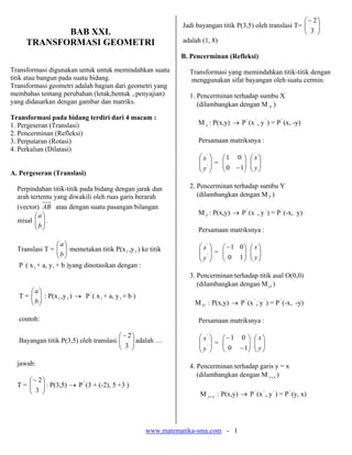 www.matematika-sma.com - 1
BAB XXI.
TRANSFORMASI GEOMETRI
Transformasi digunakan untuk untuk memindahkan suatu
titik atau bangun pada suatu bidang.
Transformasi geometri adalah bagian dari geometri yang
membahas tentang perubahan (letak,bentuk , penyajian)
yang didasarkan dengan gambar dan matriks.
Transformasi pada bidang terdiri dari 4 macam :
1. Pergeseran (Translasi)
2. Pencerminan (Refleksi)
3. Perputaran (Rotasi)
4. Perkalian (Dilatasi)
A. Pergeseran (Translasi)
Perpindahan titik-titik pada bidang dengan jarak dan
arah tertentu yang diwakili oleh ruas garis berarah
(vector) AB atau dengan suatu pasangan bilangan
misal ⎟⎟
⎠
⎞
⎜⎜
⎝
⎛
b
a
.
Translasi T = ⎟⎟
⎠
⎞
⎜⎜
⎝
⎛
b
a
memetakan titik P(x1 ,y1 ) ke titik
P'
( x1 + a, y1 + b )yang dinotasikan dengan :
T = ⎟⎟
⎠
⎞
⎜⎜
⎝
⎛
b
a
: P(x1 ,y1 ) → P'
( x1 + a, y1 + b )
contoh:
Bayangan titik P(3,5) oleh translasi ⎟⎟
⎠
⎞
⎜⎜
⎝
⎛−
3
2
adalah …
jawab:
T = ⎟⎟
⎠
⎞
⎜⎜
⎝
⎛−
3
2
: P(3,5) → P'
(3 + (-2), 5 +3 )
Jadi bayangan titik P(3,5) oleh translasi T= ⎟⎟
⎠
⎞
⎜⎜
⎝
⎛−
3
2
adalah (1, 8)
B. Pencerminan (Refleksi)
Transformasi yang memindahkan titik-titik dengan
menggunakan sifat bayangan oleh suatu cermin.
1. Pencerminan terhadap sumbu X
(dilambangkan dengan M X )
M x : P(x,y) → P'
(x'
, y'
) = P'
(x, -y)
Persamaan matriksnya :
⎟
⎟
⎠
⎞
⎜
⎜
⎝
⎛
'
'
y
x
= ⎟⎟
⎠
⎞
⎜⎜
⎝
⎛
−10
01
⎟⎟
⎠
⎞
⎜⎜
⎝
⎛
y
x
2. Pencerminan terhadap sumbu Y
(dilambangkan dengan MY )
MY : P(x,y) → P'
(x'
, y'
) = P'
(-x, y)
Persamaan matriksnya :
⎟
⎟
⎠
⎞
⎜
⎜
⎝
⎛
'
'
y
x
= ⎟⎟
⎠
⎞
⎜⎜
⎝
⎛−
10
01
⎟⎟
⎠
⎞
⎜⎜
⎝
⎛
y
x
3. Pencerminan terhadap titik asal O(0,0)
(dilambangkan dengan MO )
MO : P(x,y) → P'
(x'
, y'
) = P'
(-x, -y)
Persamaan matriksnya :
⎟
⎟
⎠
⎞
⎜
⎜
⎝
⎛
'
'
y
x
= ⎟⎟
⎠
⎞
⎜⎜
⎝
⎛
−
−
10
01
⎟⎟
⎠
⎞
⎜⎜
⎝
⎛
y
x
4. Pencerminan terhadap garis y = x
(dilambangkan dengan M xy= )
M xy= : P(x,y) → P'
(x'
, y'
) = P'
(y, x)
 