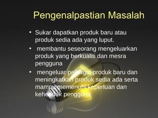 Pengenalpastian Masalah Sukar dapatkan produk baru atau  produk sedia ada yang luput.  membantu seseorang mengeluarkan produk yang berkualiti dan mesra pengguna mengeluar pelbagai produk baru dan meningkatkan produk sedia ada serta mampu memenuhi keperluan dan kehendak pengguna 