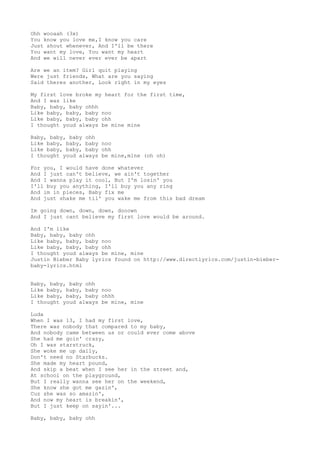 Ohh wooaah (3x)
You know you love me,I know you care
Just shout whenever, And I'll be there
You want my love, You want my heart
And we will never ever ever be apart
Are we an item? Girl quit playing
Were just friends, What are you saying
Said theres another, Look right in my eyes
My first love broke my heart for the first time,
And I was like
Baby, baby, baby ohhh
Like baby, baby, baby noo
Like baby, baby, baby ohh
I thought youd always be mine mine
Baby, baby, baby ohh
Like baby, baby, baby noo
Like baby, baby, baby ohh
I thought youd always be mine,mine (oh oh)
For you, I would have done whatever
And I just can't believe, we ain't together
And I wanna play it cool, But I'm losin' you
I'll buy you anything, I'll buy you any ring
And im in pieces, Baby fix me
And just shake me til' you wake me from this bad dream
Im going down, down, down, dooown
And I just cant believe my first love would be around.
And I'm like
Baby, baby, baby ohh
Like baby, baby, baby noo
Like baby, baby, baby ohh
I thought youd always be mine, mine
Justin Bieber Baby lyrics found on http://www.directlyrics.com/justin-bieberbaby-lyrics.html
Baby, baby, baby ohh
Like baby, baby, baby noo
Like baby, baby, baby ohhh
I thought youd always be mine, mine
Luda
When I was 13, I had my first love,
There was nobody that compared to my baby,
And nobody came between us or could ever come above
She had me goin' crazy,
Oh I was starstruck,
She woke me up daily,
Don't need no Starbucks.
She made my heart pound,
And skip a beat when I see her in the street and,
At school on the playground,
But I really wanna see her on the weekend,
She know she got me gazin',
Cuz she was so amazin',
And now my heart is breakin',
But I just keep on sayin'...
Baby, baby, baby ohh

 