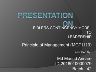 FIDLERS CONTINGENCY MODEL
TO
LEADERSHIP
Principle of Management (MGT1113)
submitted By :
Md Masud Ansare
ID:2016010000079
Batch : 42
 