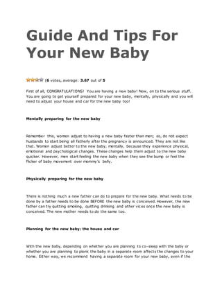 Guide And Tips For
Your New Baby
(6 votes, average: 3.67 out of 5
First of all, CONGRATULATIONS! You are having a new baby! Now, on to the serious stuff.
You are going to get yourself prepared for your new baby, mentally, physically and you will
need to adjust your house and car for the new baby too!
Mentally preparing for the new baby
Remember this, women adjust to having a new baby faster than men; so, do not expect
husbands to start being all fatherly after the pregnancy is announced. They are not like
that. Women adjust better to the new baby, mentally, because they experience physical,
emotional and psychological changes. These changes help them adjust to the new baby
quicker. However, men start feeling the new baby when they see the bump or feel the
flicker of baby movement over mommy’s belly.
Physically preparing for the new baby
There is nothing much a new father can do to prepare for the new baby. What needs to be
done by a father needs to be done BEFORE the new baby is conceived. However, the new
father can try quitting smoking, quitting drinking and other vic es once the new baby is
conceived. The new mother needs to do the same too.
Planning for the new baby: the house and car
With the new baby, depending on whether you are planning to co-sleep with the baby or
whether you are planning to plonk the baby in a separate room affects the changes to your
home. Either way, we recommend having a separate room for your new baby, even if the
 