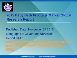 2015 Baby Bath Products Market Global
Research Report
Published Date: November 27 2015
Geographical Coverage: Worldwide,
Report URL:
http://emarketorg.com/pro/global-baby-bath-
products-industry-2015-market-research-
report/
© emarketorg.com sales@emarketorg.com
 