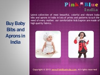 Latest collection of most beautiful, colorful and vibrant baby
bibs and aprons in India in lots of prints and patterns to suit the
need of every mother. our comfortable kids bapron are made of
high quality fabrics.Buy Baby
Bibs and
Aprons in
India
Copyright © 2015 www.PinkBlueIndia.com. All rights reserved
 