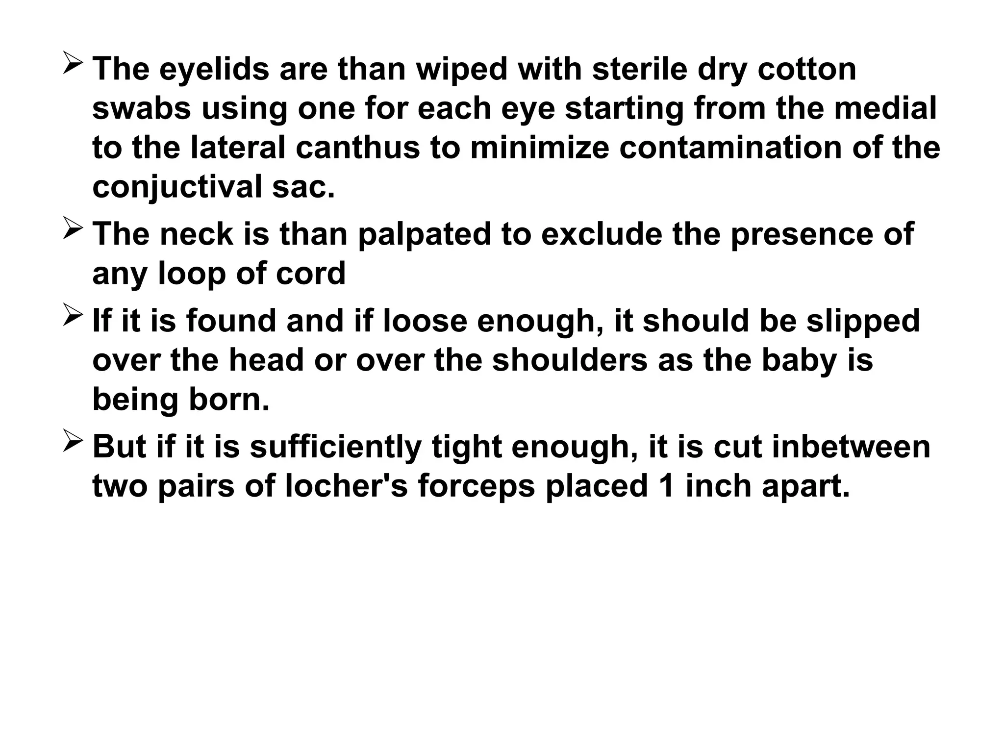  The eyelids are than wiped with sterile dry cotton
swabs using one for each eye starting from the medial
to the lateral canthus to minimize contamination of the
conjuctival sac.
 The neck is than palpated to exclude the presence of
any loop of cord
 If it is found and if loose enough, it should be slipped
over the head or over the shoulders as the baby is
being born.
 But if it is sufficiently tight enough, it is cut inbetween
two pairs of locher's forceps placed 1 inch apart.
 