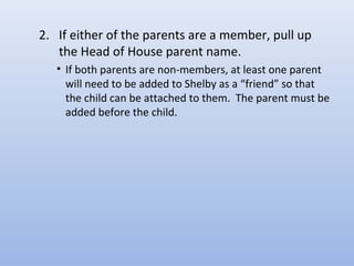 2. If either of the parents are a member, pull up
the Head of House parent name.
• If both parents are non-members, at least one parent
will need to be added to Shelby as a “friend” so that
the child can be attached to them. The parent must be
added before the child.
 