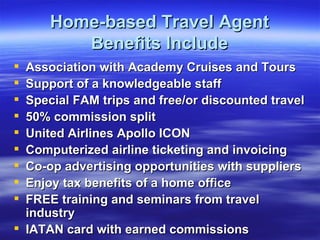 Home-based Travel Agent Benefits Include Association with Academy Cruises and Tours Support of a knowledgeable staff Special FAM trips and free/or discounted travel 50% commission split United Airlines Apollo ICON Computerized airline ticketing and invoicing Co-op advertising opportunities with suppliers Enjoy tax benefits of a home office FREE training and seminars from travel industry IATAN card with earned commissions 