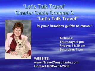 “ Let’s Talk Travel” Charter Cable Channel 2 Airtimes:  Thursdays 6 pm Fridays 11:30 am Saturdays 1 pm “ Let’s Talk Travel”   is your insiders guide to travel”. WEBSITE: www.iTravelConsultants.com Contact # 805-781-2630 