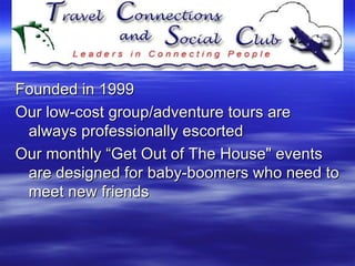 Founded in 1999  Our low-cost group/adventure tours are always professionally escorted Our monthly “Get Out of The House" events are designed for baby-boomers who need to meet new friends  