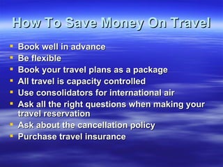 How To Save Money On Travel Book well in advance Be flexible  Book your travel plans as a package  All travel is capacity controlled  Use consolidators for international air Ask all the right questions when making your travel reservation Ask about the cancellation policy Purchase travel insurance 