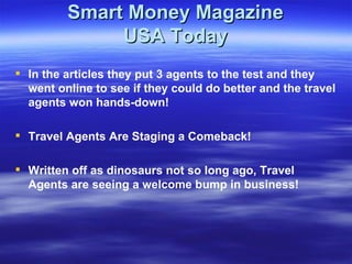 Smart Money Magazine USA Today In the articles they put 3 agents to the test and they went online to see if they could do better and the travel agents won hands-down! Travel Agents Are Staging a Comeback! Written off as dinosaurs not so long ago, Travel Agents are seeing a welcome bump in business! 