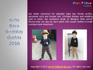 Our latest collection for adorable baby boy formal outfits,
partywear suits and romper suit, birthday dresses and wedding
suits in India. Our awesome range of designer little prince
formal wear can also be worn alone with casual clothes to make
a unique style statement.
Copyright © 2016 www.PinkBlueIndia.com. All rights reserved
 