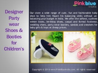 Our store a wide range of cute, fun and fashionable baby
shoe to help him flaunt his balancing skills without un-
balancing your budget in India. We offer the softest, cushiest
winter boots, birthday shoes, casual and formal footwear,
wedding shoes, party wear booties, sandals and sneakers for
baby girls & boys at cheap prices.
Designer
Party
wear
Shoes &
Booties
for
Children’s
Copyright © 2016 www.PinkBlueIndia.com. All rights reserved
 