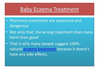 Baby Eczema Treatment Pharmacy treatments are expensive and dangerous Not only that, the wrong treatment does more harm than good That is why many people suggest 100% natural eczema treatment because it doesn't have any side effects. 