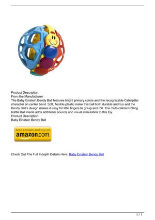 Product Description:
                                   From the Manufacturer
                                   The Baby Einstein Bendy Ball features bright primary colors and the recognizable Caterpillar
                                   character on center band. Soft, flexible plastic make this ball both durable and fun and the
                                   Bendy Ball’s design makes it easy for little fingers to grasp and roll. The multi-colored rolling
                                   Rattle Ball inside adds additional sounds and visual stimulation to this toy.
                                   Product Description:
                                   Baby Einstein Bendy Ball




                                   Check Out The Full Indepth Details Here: Baby Einstein Bendy Ball




                                                                                                                                  1/1
Powered by TCPDF (www.tcpdf.org)
 