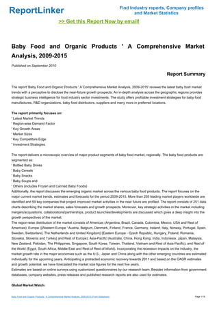 Find Industry reports, Company profiles
ReportLinker                                                                                           and Market Statistics
                                            >> Get this Report Now by email!



Baby Food and Organic Products ' A Comprehensive Market
Analysis, 2009-2015
Published on September 2010

                                                                                                                     Report Summary

The report 'Baby Food and Organic Products ' A Comprehensive Market Analysis, 2009-2015' reviews the latest baby food market
trends with a perceptive to disclose the near-future growth prospects. An in-depth analysis across the geographic regions provides
strategic business intelligence for food industry sector investments. The study offers profitable investment strategies for baby food
manufactures, R&D organizations, baby food distributors, suppliers and many more in preferred locations.


The report primarily focuses on:
' Latest Market Trends
' Region-wise Demand Factor
' Key Growth Areas
' Market Sizes
' Key Competitors Edge
' Investment Strategies


The report delivers a microscopic overview of major product segments of baby food market, regionally. The baby food products are
segmented as:
' Bottled Baby Drinks
' Baby Cereals
' Baby Snacks
' Baby Soups and
' Others (includes Frozen and Canned Baby Foods)
Additionally, the report discusses the emerging organic market across the various baby food products. The report focuses on the
major current market trends, estimates and forecasts for the period 2009-2015. More than 255 leading market players worldwide are
identified and 59 key companies that project improved market activities in the near future are profiled. The report consists of 251 data
charts describing the market shares, sales forecasts and growth prospects. Moreover, key strategic activities in the market including
mergers/acquisitions, collaborations/partnerships, product launches/developments are discussed which gives a deep insight into the
growth perspectives of the market.
The region-wise distribution of the market consists of Americas (Argentina, Brazil, Canada, Colombia, Mexico, USA and Rest of
Americas); Europe ({Western Europe ' Austria, Belgium, Denmark, Finland, France, Germany, Ireland, Italy, Norway, Portugal, Spain,
Sweden, Switzerland, The Netherlands and United Kingdom} {Eastern Europe - Czech Republic, Hungary, Poland, Romania,
Slovakia, Slovenia and Turkey} and Rest of Europe); Asia-Pacific (Australia, China, Hong Kong, India, Indonesia, Japan, Malaysia,
New Zealand, Pakistan, The Philippines, Singapore, South Korea, Taiwan, Thailand, Vietnam and Rest of Asia-Pacific); and Rest of
the World (Egypt, South Africa, Middle East and Rest of Rest of World). Incorporating the recession impacts on the industry, the
market growth rate in the major economies such as the U.S., Japan and China along with the other emerging countries are estimated
individually for the upcoming years. Anticipating a protracted economic recovery towards 2011 and based on the CAGR estimates
and growth potential, we have forecasted the market size figures for the next five years.
Estimates are based on online surveys using customized questionnaires by our research team. Besides information from government
databases, company websites, press releases and published research reports are also used for estimates.


Global Market Watch:


Baby Food and Organic Products ' A Comprehensive Market Analysis, 2009-2015 (From Slideshare)                                     Page 1/18
 