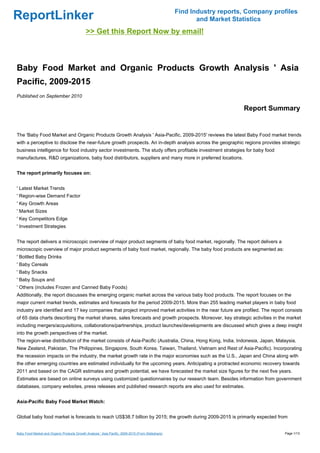 Find Industry reports, Company profiles
ReportLinker                                                                                               and Market Statistics
                                             >> Get this Report Now by email!



Baby Food Market and Organic Products Growth Analysis ' Asia
Pacific, 2009-2015
Published on September 2010

                                                                                                                         Report Summary


The 'Baby Food Market and Organic Products Growth Analysis ' Asia-Pacific, 2009-2015' reviews the latest Baby Food market trends
with a perceptive to disclose the near-future growth prospects. An in-depth analysis across the geographic regions provides strategic
business intelligence for food industry sector investments. The study offers profitable investment strategies for baby food
manufactures, R&D organizations, baby food distributors, suppliers and many more in preferred locations.


The report primarily focuses on:


' Latest Market Trends
' Region-wise Demand Factor
' Key Growth Areas
' Market Sizes
' Key Competitors Edge
' Investment Strategies


The report delivers a microscopic overview of major product segments of baby food market, regionally. The report delivers a
microscopic overview of major product segments of baby food market, regionally. The baby food products are segmented as:
' Bottled Baby Drinks
' Baby Cereals
' Baby Snacks
' Baby Soups and
' Others (includes Frozen and Canned Baby Foods)
Additionally, the report discusses the emerging organic market across the various baby food products. The report focuses on the
major current market trends, estimates and forecasts for the period 2009-2015. More than 255 leading market players in baby food
industry are identified and 17 key companies that project improved market activities in the near future are profiled. The report consists
of 65 data charts describing the market shares, sales forecasts and growth prospects. Moreover, key strategic activities in the market
including mergers/acquisitions, collaborations/partnerships, product launches/developments are discussed which gives a deep insight
into the growth perspectives of the market.
The region-wise distribution of the market consists of Asia-Pacific (Australia, China, Hong Kong, India, Indonesia, Japan, Malaysia,
New Zealand, Pakistan, The Philippines, Singapore, South Korea, Taiwan, Thailand, Vietnam and Rest of Asia-Pacific). Incorporating
the recession impacts on the industry, the market growth rate in the major economies such as the U.S., Japan and China along with
the other emerging countries are estimated individually for the upcoming years. Anticipating a protracted economic recovery towards
2011 and based on the CAGR estimates and growth potential, we have forecasted the market size figures for the next five years.
Estimates are based on online surveys using customized questionnaires by our research team. Besides information from government
databases, company websites, press releases and published research reports are also used for estimates.


Asia-Pacific Baby Food Market Watch:


Global baby food market is forecasts to reach US$38.7 billion by 2015; the growth during 2009-2015 is primarily expected from


Baby Food Market and Organic Products Growth Analysis ' Asia Pacific, 2009-2015 (From Slideshare)                                     Page 1/13
 