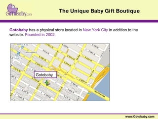 www.Gotobaby.com The Unique Baby Gift Boutique Gotobaby   has a physical store located in  New York City  in addition to the website.  Founded in 2002 .  Gotobaby 