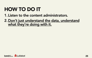 HOW TO DO IT
1. Listen to the content administrators.
2. Don’t just understand the data, understand
   what they’re doing with it.




                                                25
 