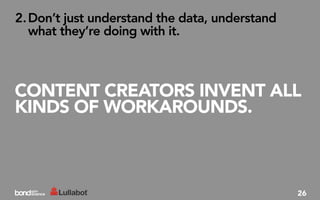 2. Don’t just understand the data, understand
   what they’re doing with it.



CONTENT CREATORS INVENT ALL
KINDS OF WORKAROUNDS.



                                                26
 