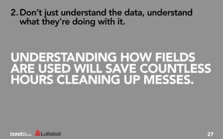 2. Don’t just understand the data, understand
   what they’re doing with it.



UNDERSTANDING HOW FIELDS
ARE USED WILL SAVE COUNTLESS
HOURS CLEANING UP MESSES.



                                                27
 