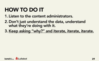 HOW TO DO IT
1. Listen to the content administrators.
2. Don’t just understand the data, understand
   what they’re doing with it.
3. Keep asking “why?” and iterate, iterate, iterate.




                                                  29
 