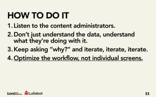 HOW TO DO IT
1. Listen to the content administrators.
2. Don’t just understand the data, understand
   what they’re doing with it.
3. Keep asking “why?” and iterate, iterate, iterate.
4. Optimize the workflow, not individual screens.




                                                  33
 