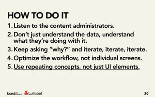 HOW TO DO IT
1. Listen to the content administrators.
2. Don’t just understand the data, understand
   what they’re doing with it.
3. Keep asking “why?” and iterate, iterate, iterate.
4. Optimize the workflow, not individual screens.
5. Use repeating concepts, not just UI elements.



                                                  39
 