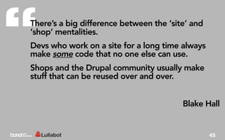 “
There’s a big difference between the ‘site’ and
‘shop’ mentalities.
Devs who work on a site for a long time always
make some code that no one else can use.
Shops and the Drupal community usually make
stuff that can be reused over and over.


                                         Blake Hall


                                                  45
 