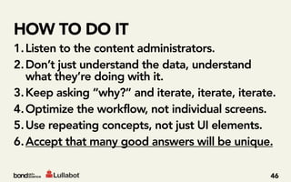 HOW TO DO IT
1. Listen to the content administrators.
2. Don’t just understand the data, understand
   what they’re doing with it.
3. Keep asking “why?” and iterate, iterate, iterate.
4. Optimize the workflow, not individual screens.
5. Use repeating concepts, not just UI elements.
6. Accept that many good answers will be unique.

                                                  46
 